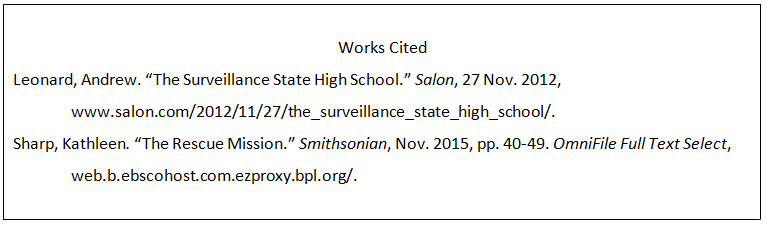 An MLA works cited entry for an article on a website. The author is listed as Leonard comma Andrew period. The article title, in quotation marks, is The surveillance state high school period. The name of website, in italics, is Salon comma. The date of access is 27 Nov period 2012 comma. The URL is http colon double slashes www dot salon dot com slash 2012 slash 11 slash 27 slash the underscore surveillance underscore state underscore high underscore school slash. An MLA works cited entry for an online article. The author is listed as Sharp comma Kathleen period. The article title, in quotation marks, is The Rescue Mission period. The title of magazine, in italics, is Smithsonian comma. The date of publication is Nov period 2015 comma. The pages are pp period 40 hyphen 49 period. The name of database, in italics, is OmniFile Full Text Select comm. The URL is web dot b dot ebscohost dot com dot ezproxy dot bpl dot org slash.