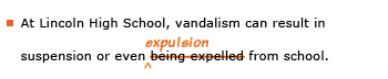 Example sentence with editing. Original sentence: At Lincoln High School, vandalism can result in suspension of even being expelled from school. Revised sentence: At Lincoln High School, vandalism can result in suspension of even expulsion from school. Explanation: The words 