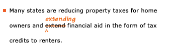 Example sentence with editing. Original sentence: Many states are reducing property taxes for home owners and extend financial aid in the form of tax credits to renters. Revised sentence: Many states are reducing property taxes for home owners and extending financial aid in the form of tax credits to renters. Explanation: The word 