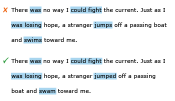 Incorrect example sentence: There was no way I could fight the current. Just as I was losing hope, a stranger jumps off a passing boat and swims toward me. Correct example sentence: There was no way I could fight the current. Just as I was losing hope, a stranger jumped off a passing boat and swam toward me.