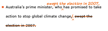 Example sentence with editing. Original sentence: Australia's prime minister, who has promised to take action to stop global climate change, swept the election in 2007. Revised sentence: Australia's prime minister, who swept the election in 2007, has promised to take action to stop global climate change. 
