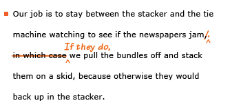 Example sentence with editing. Original sentence: Our job to stay between the stacker and the tie machine watching to see if the newspapers jam, in which case we pull the bundles off and stack them on a skid, because otherwise they would back up in the stacker. Revised sentence: Our job to stay between the stacker and the tie machine watching to see if the newspapers jam. If they do, we pull the bundles off and stack them on a skid, because otherwise they would back up in the stacker. 