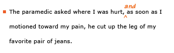 Example sentence with editing. Original sentence: The paramedic asked where I was hurt, as soon as I motioned toward my pain, he cut up the leg of my favorite pair of jeans. Revised sentence: The paramedic asked where I was hurt, and as soon as I motioned toward my pain, he cut up the leg of my favorite pair of jeans. 