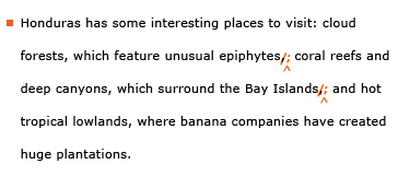 Example sentence with editing. Original sentence: Honduras has some interested places to visit: cloud forests, which feature unusual epiphytes, coral reefs and deep canyons, which surround the Bay Islands, and hot tropical lowlands, where banana companies have created huge plantations. Revised sentence: Honduras has some interested places to visit: cloud forests, which feature unusual epiphytes; coral reefs and deep canyons, which surround the Bay Islands; and hot tropical lowlands, where banana companies have created huge plantations. 