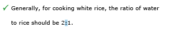 Correct example sentence: Generally, for cooking white rice, the ratio of water to rice should be 2:1.