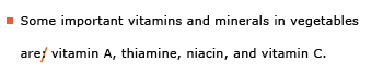 Example sentence with editing. Original sentence: Some important vitamins and minerals in vegetables are: vitamin A, thiamine, niacin, and vitamin C. Revised sentence: Some important vitamins and minerals in vegetables are vitamin A, thiamine, niacin, and vitamin C. Explanation: The colon was deleted after the verb “are.