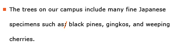 Example sentence with editing. Original sentence: The trees on our campus include many fine Japanese specimens such as: black pines, gingkos, and weeping cherries. Revised sentence: The trees on our campus include many fine Japanese specimens such as black pines, gingkos, and weeping cherries. Explanation: The colon was deleted after “such as.