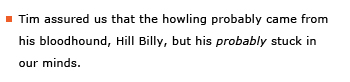 Example sentence: Tim assured us that the howling probably came from his bloodhound, Hill Billy, but his probably stuck in our minds.