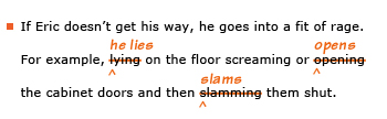 Example sentence with editing. Original sentence: If Eric doesn't get his way, he goes into a fit of rage. For example, lying on the floor screaming or opening the cabinet doors and then slamming them shut. Revised sentence: If Eric doesn't get his way, he goes into a fit of rage. For example, he lies on the floor screaming or opens the cabinet doors and then slams them shut. 
