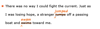 Example sentence with editing. Original sentence: There was no way I could fight the current. Just as I was losing hope, a stranger jumps off a passing board and swims toward me. Revised sentence: There was no way I could fight the current. Just as I was losing hope, a stranger jumped off a passing board and swam toward me. 