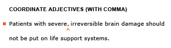 Heading: Coordinate adjectives (with comma). Example sentence with editing. Original sentence: Patients with severe irreversible brain damage should not be put on life support systems. Revised sentence: Patients with severe, irreversible brain damage should not be put on life support systems. 