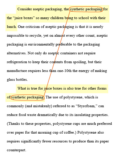 Transition between paragarpahs. Notice the use of the phrase "synthetic packaging" in the first sentence in each paragraph in this excerpt. Paragraph 1: Consider aseptic packaging, the synthetic packaging for the "juice boxes" so many children bring to school with their lunch. One criticism of aseptic packaging is that it is nearly impossible to recycle, yet on almost every other count, aseptic packaging is environmentally preferable to the packaging alternatives. Not only do aseptic containers not require refrigeration to keep their contents from spoiling, but their manufacture requires less than one-10th the energy of making glass bottles. Paragraph 2: What is true for juice boxes is also true for other forms of synthetic packaging. The use of polystyrene, which is commonly (and mistakenly) referred to as "Styrofoam," can reduce food waste dramatically due to its insulating properties. (Thanks to these properties, polystyrene cups are much preferred over paper for that morning cup of coffee.) Polystyrene also requires signiﬁcantly fewer resources to produce than its paper counterpart.