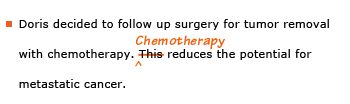 Example sentence with editing. Original sentence: Doris decided to follow up surgery for tumor removal with chemotherapy. This reduces the potential for metastatic cancer. Revised sentence: Doris decided to follow up surgery for tumor removal with chemotherapy. Chemotherapy reduces the potential for metastatic cancer. 