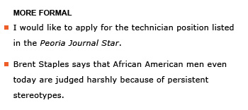 Heading: More formal. Example sentence: I would like to apply for the technician position listed in the Peoria Journal Star. Example sentence: Brent Staples says that African American men even today are judged harshly because of persistent stereotypes.