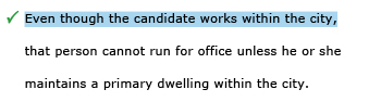 Correct example sentence: Even though the candidate works within the city, that person cannot run for office unless he or she maintains a primary dwelling within the city.