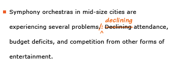 Example sentence with editing. Original sentence: Symphony orchestras in mid-size cities are experiencing several problems. Declining attendance, budget deficits, and competition from other forms of entertainment. Revised sentence: Symphony orchestras in mid-size cities are experiencing several problems: declining attendance, budget deficits, and competition from other forms of entertainment. 