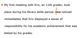 Example sentence with editing. Original sentence: My first meeting with Eric, an 11th grader, took place during his library skills period. One noticed immediately that Eric displayed a sense of responsibility for his academic achievement that was belied by his grades. Revised sentence: My first meeting with Eric, an 11th grader, took place during his library skills period. I noticed immediately that Eric displayed a sense of responsibility for his academic achievement that was belied by his grades.