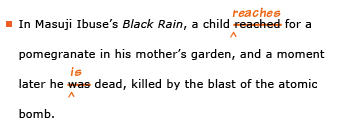 Example sentence with editing. Original sentence: In Masuji Ibuse's Black Rain, a child reached for a pomegranate in his mother's garden, and a moment later he was dead, killed by the blast of the atomic bomb. Revised sentence: In Masuji Ibuse's Black Rain, a child reaches for a pomegranate in his mother's garden, and a moment later he is dead, killed by the blast of the atomic bomb. Explanation: The past-tense verb 'reached' has been replaced by the present-tense 'reaches'; the past-tense 'was' has been replaced by the present-tense 'is.'