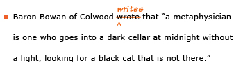 Example sentence with editing. Original sentence: Baron Bowan of Colwood wrote that “a metaphysician is one who goes into a dark cellar at midnight without a light, looking for a black cat that is not there.” Revised sentence: Baron Bowan of Colwood writes that “a metaphysician is one who goes into a dark cellar at midnight without a light, looking for a black cat that is not there.” Explanation: The past-tense verb 'wrote' has been replaced by the present-tense 'writes.'